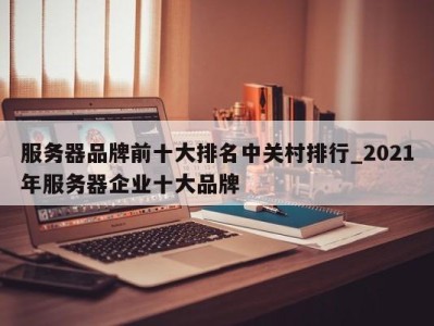 哈尔滨服务器品牌前十大排名中关村排行_2021年服务器企业十大品牌 