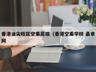 哈尔滨香港油尖旺区空乘高端（香港空乘学校 桑拿网