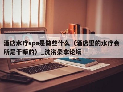 哈尔滨酒店水疗spa是做些什么（酒店里的水疗会所是干嘛的）_洗浴桑拿论坛