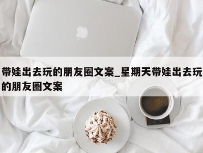 哈尔滨带娃出去玩的朋友圈文案_星期天带娃出去玩的朋友圈文案 