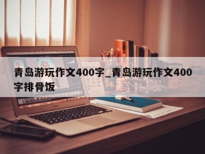 哈尔滨青岛游玩作文400字_青岛游玩作文400字排骨饭 