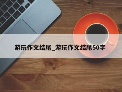 哈尔滨游玩作文结尾_游玩作文结尾50字 