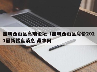 哈尔滨昆明西山区高端论坛（昆明西山区房价2021最新楼盘消息 桑拿网