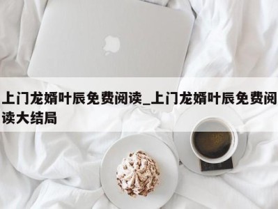 哈尔滨上门龙婿叶辰免费阅读_上门龙婿叶辰免费阅读大结局 