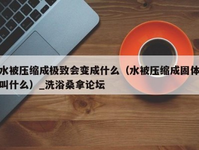 哈尔滨水被压缩成极致会变成什么（水被压缩成固体叫什么）_洗浴桑拿论坛