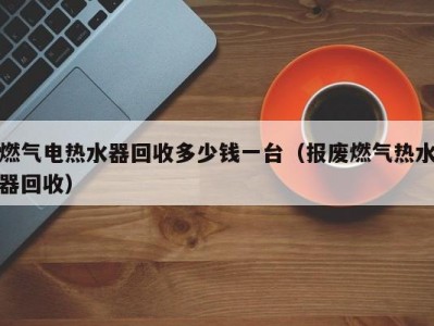 哈尔滨燃气电热水器回收多少钱一台（报废燃气热水器回收）