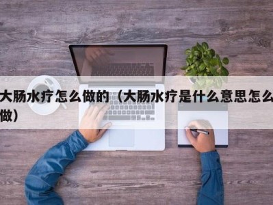 哈尔滨大肠水疗怎么做的（大肠水疗是什么意思怎么做）