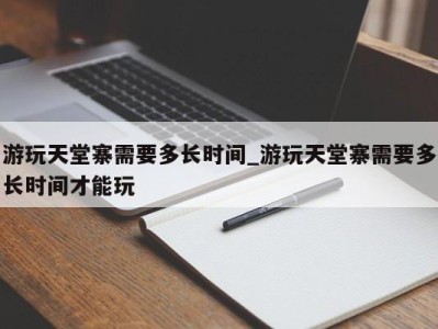 哈尔滨游玩天堂寨需要多长时间_游玩天堂寨需要多长时间才能玩 