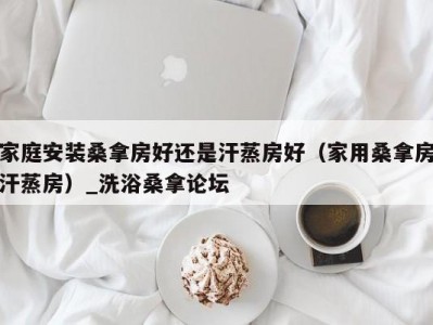 哈尔滨家庭安装桑拿房好还是汗蒸房好（家用桑拿房汗蒸房）_洗浴桑拿论坛