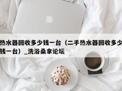 哈尔滨热水器回收多少钱一台（二手热水器回收多少钱一台）_洗浴桑拿论坛