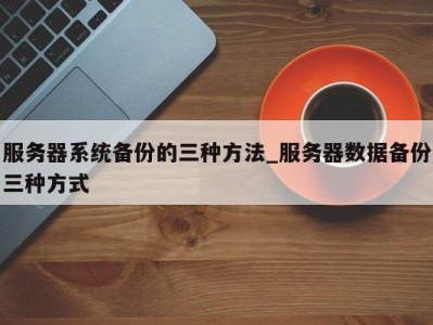 哈尔滨服务器系统备份的三种方法_服务器数据备份三种方式 