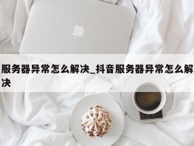 哈尔滨服务器异常怎么解决_抖音服务器异常怎么解决 