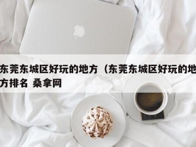 哈尔滨东莞东城区好玩的地方（东莞东城区好玩的地方排名 桑拿网