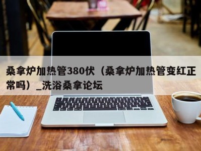 哈尔滨桑拿炉加热管380伏（桑拿炉加热管变红正常吗）_洗浴桑拿论坛