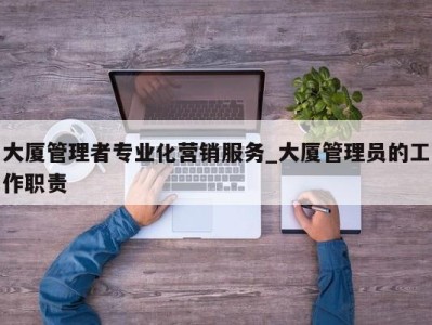 哈尔滨大厦管理者专业化营销服务_大厦管理员的工作职责 