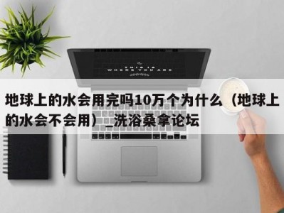 哈尔滨地球上的水会用完吗10万个为什么（地球上的水会不会用）_洗浴桑拿论坛