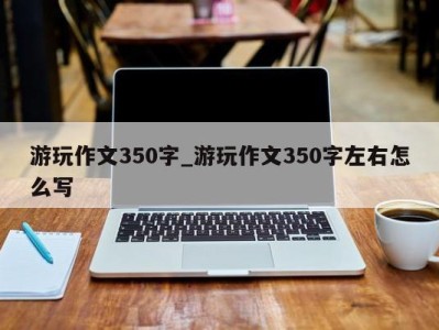 哈尔滨游玩作文350字_游玩作文350字左右怎么写 