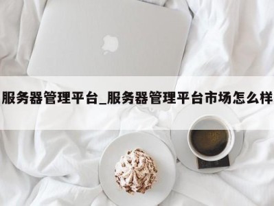 哈尔滨服务器管理平台_服务器管理平台市场怎么样 