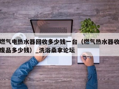 哈尔滨燃气电热水器回收多少钱一台（燃气热水器收废品多少钱）_洗浴桑拿论坛