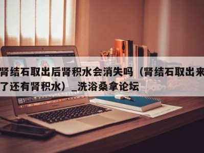 哈尔滨肾结石取出后肾积水会消失吗（肾结石取出来了还有肾积水）_洗浴桑拿论坛