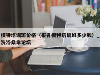 哈尔滨模特培训班价格（报名模特培训班多少钱）_洗浴桑拿论坛