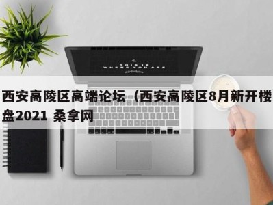 哈尔滨西安高陵区高端论坛（西安高陵区8月新开楼盘2021 桑拿网