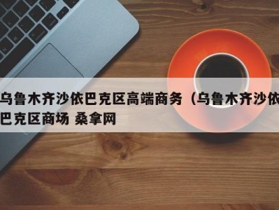 哈尔滨乌鲁木齐沙依巴克区高端商务（乌鲁木齐沙依巴克区商场 桑拿网