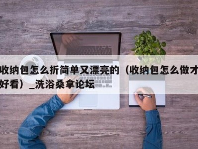 哈尔滨收纳包怎么折简单又漂亮的（收纳包怎么做才好看）_洗浴桑拿论坛