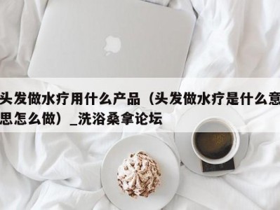 哈尔滨头发做水疗用什么产品（头发做水疗是什么意思怎么做）_洗浴桑拿论坛