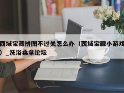 哈尔滨西域宝藏拼图不过关怎么办（西域宝藏小游戏）_洗浴桑拿论坛