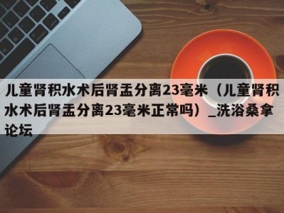 哈尔滨儿童肾积水术后肾盂分离23毫米（儿童肾积水术后肾盂分离23毫米正常吗）_洗浴桑拿论坛