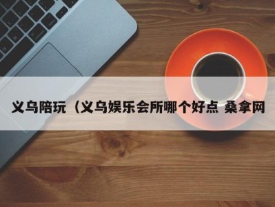 哈尔滨义乌陪玩（义乌娱乐会所哪个好点 桑拿网