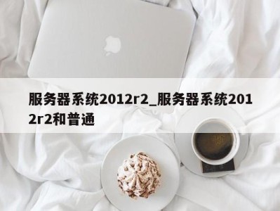 哈尔滨服务器系统2012r2_服务器系统2012r2和普通 