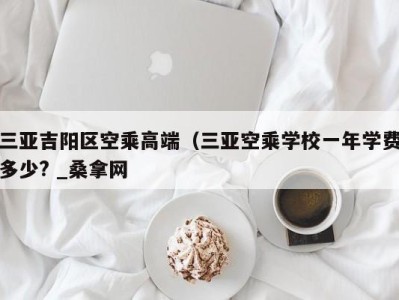 哈尔滨三亚吉阳区空乘高端（三亚空乘学校一年学费多少? _桑拿网