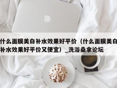 哈尔滨什么面膜美白补水效果好平价（什么面膜美白补水效果好平价又便宜）_洗浴桑拿论坛