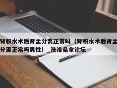 哈尔滨肾积水术后肾盂分离正常吗（肾积水术后肾盂分离正常吗男性）_洗浴桑拿论坛