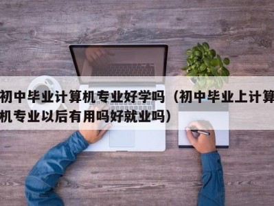 哈尔滨初中毕业计算机专业好学吗（初中毕业上计算机专业以后有用吗好就业吗）