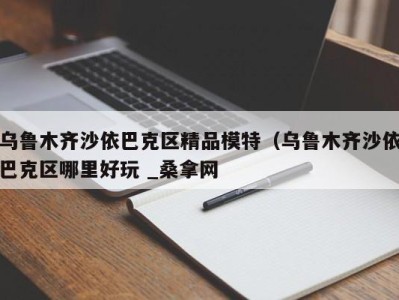 哈尔滨乌鲁木齐沙依巴克区精品模特（乌鲁木齐沙依巴克区哪里好玩 _桑拿网