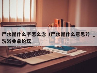 哈尔滨尸水是什么字怎么念（尸水是什么意思?）_洗浴桑拿论坛