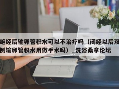 哈尔滨绝经后输卵管积水可以不治疗吗（闭经以后双侧输卵管积水用做手术吗）_洗浴桑拿论坛