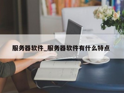 哈尔滨服务器软件_服务器软件有什么特点 