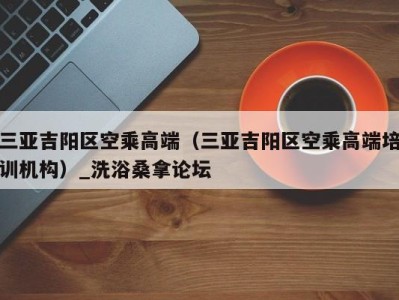 哈尔滨三亚吉阳区空乘高端（三亚吉阳区空乘高端培训机构）_洗浴桑拿论坛