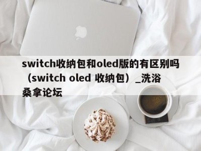 哈尔滨switch收纳包和oled版的有区别吗（switch oled 收纳包）_洗浴桑拿论坛