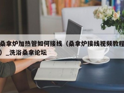 哈尔滨桑拿炉加热管如何接线（桑拿炉接线视频教程）_洗浴桑拿论坛