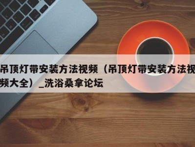 哈尔滨吊顶灯带安装方法视频（吊顶灯带安装方法视频大全）_洗浴桑拿论坛