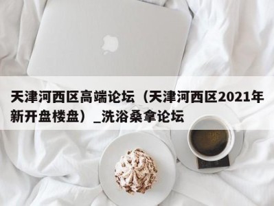 哈尔滨天津河西区高端论坛（天津河西区2021年新开盘楼盘）_洗浴桑拿论坛