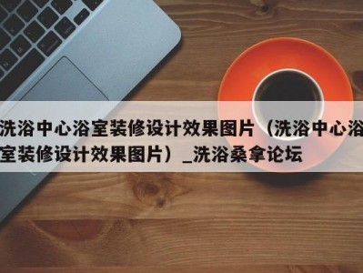 哈尔滨洗浴中心浴室装修设计效果图片（洗浴中心浴室装修设计效果图片）_洗浴桑拿论坛