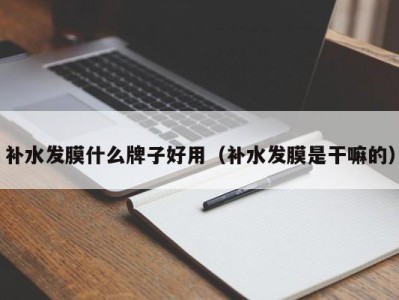 哈尔滨补水发膜什么牌子好用（补水发膜是干嘛的）