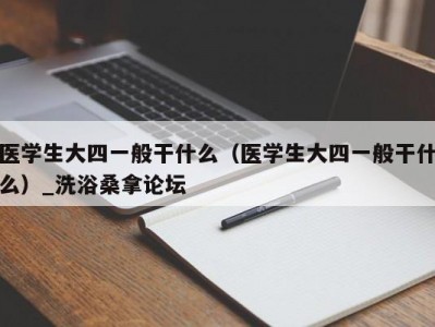 哈尔滨医学生大四一般干什么（医学生大四一般干什么）_洗浴桑拿论坛