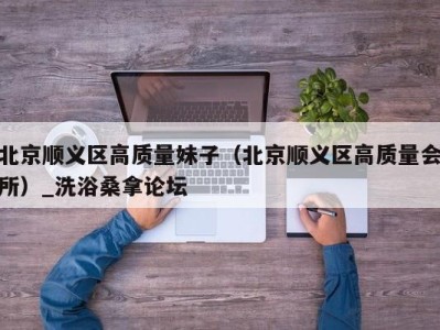 哈尔滨北京顺义区高质量妹子（北京顺义区高质量会所）_洗浴桑拿论坛